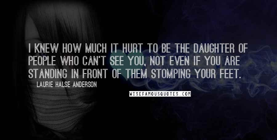 Laurie Halse Anderson Quotes: I knew how much it hurt to be the daughter of people who can't see you, not even if you are standing in front of them stomping your feet.