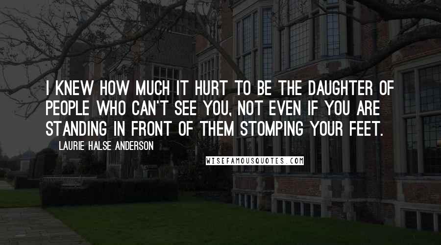 Laurie Halse Anderson Quotes: I knew how much it hurt to be the daughter of people who can't see you, not even if you are standing in front of them stomping your feet.