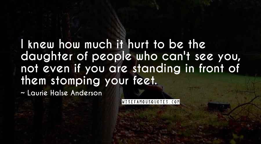 Laurie Halse Anderson Quotes: I knew how much it hurt to be the daughter of people who can't see you, not even if you are standing in front of them stomping your feet.