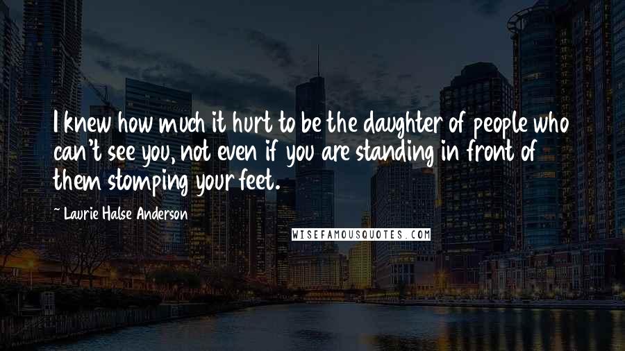 Laurie Halse Anderson Quotes: I knew how much it hurt to be the daughter of people who can't see you, not even if you are standing in front of them stomping your feet.