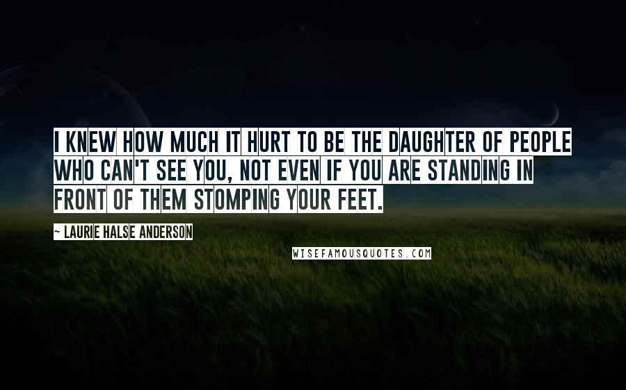 Laurie Halse Anderson Quotes: I knew how much it hurt to be the daughter of people who can't see you, not even if you are standing in front of them stomping your feet.