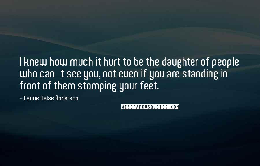 Laurie Halse Anderson Quotes: I knew how much it hurt to be the daughter of people who can't see you, not even if you are standing in front of them stomping your feet.