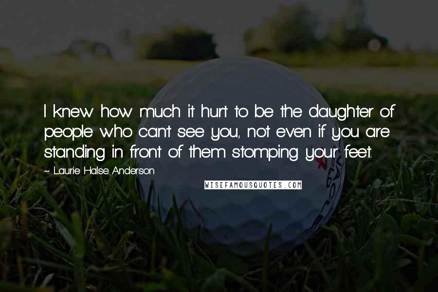 Laurie Halse Anderson Quotes: I knew how much it hurt to be the daughter of people who can't see you, not even if you are standing in front of them stomping your feet.