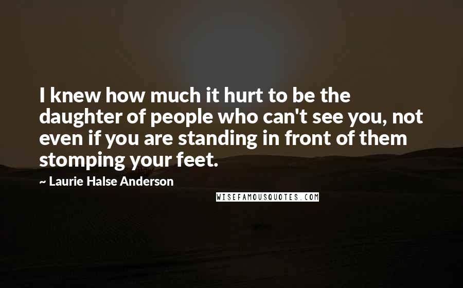 Laurie Halse Anderson Quotes: I knew how much it hurt to be the daughter of people who can't see you, not even if you are standing in front of them stomping your feet.