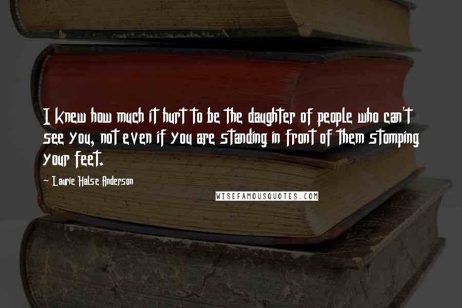 Laurie Halse Anderson Quotes: I knew how much it hurt to be the daughter of people who can't see you, not even if you are standing in front of them stomping your feet.
