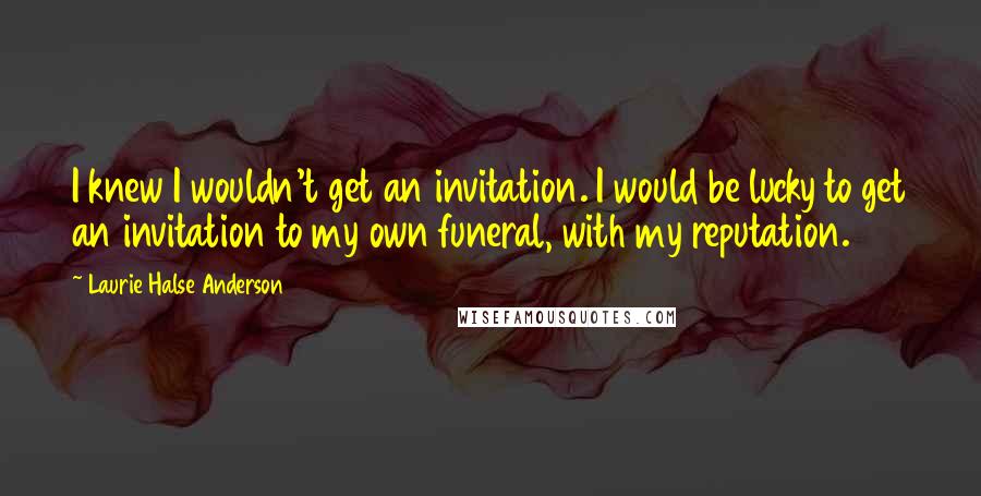 Laurie Halse Anderson Quotes: I knew I wouldn't get an invitation. I would be lucky to get an invitation to my own funeral, with my reputation.