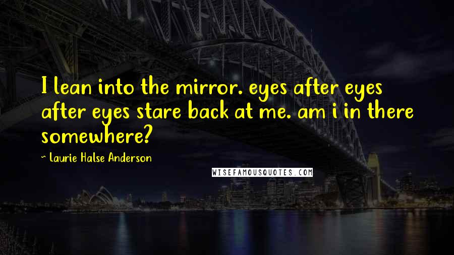Laurie Halse Anderson Quotes: I lean into the mirror. eyes after eyes after eyes stare back at me. am i in there somewhere?