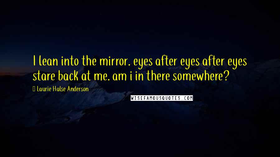 Laurie Halse Anderson Quotes: I lean into the mirror. eyes after eyes after eyes stare back at me. am i in there somewhere?