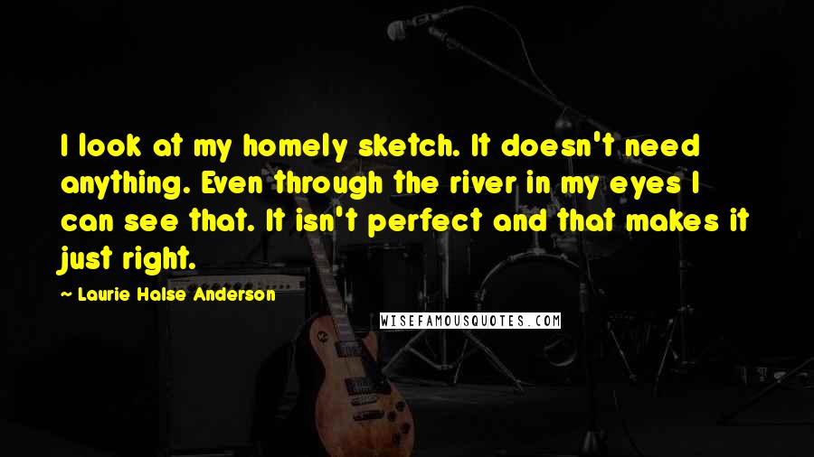 Laurie Halse Anderson Quotes: I look at my homely sketch. It doesn't need anything. Even through the river in my eyes I can see that. It isn't perfect and that makes it just right.