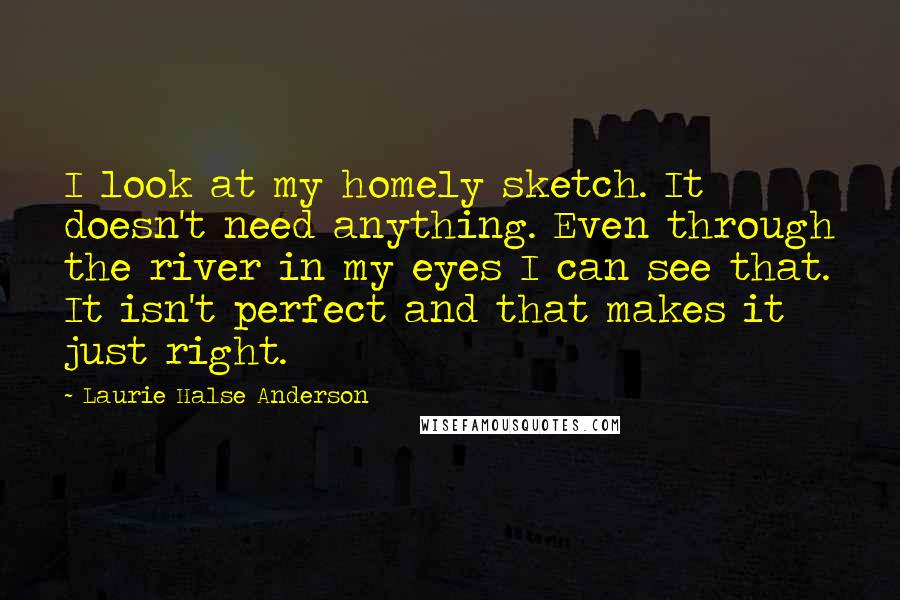 Laurie Halse Anderson Quotes: I look at my homely sketch. It doesn't need anything. Even through the river in my eyes I can see that. It isn't perfect and that makes it just right.