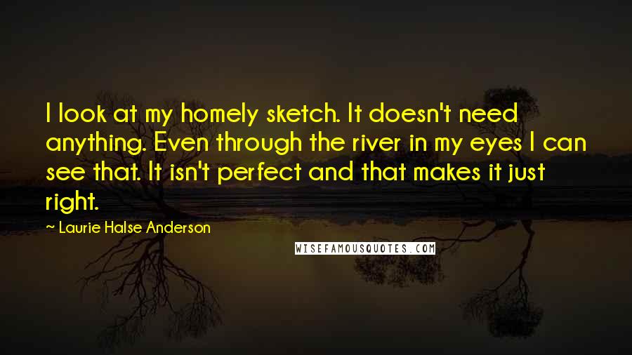 Laurie Halse Anderson Quotes: I look at my homely sketch. It doesn't need anything. Even through the river in my eyes I can see that. It isn't perfect and that makes it just right.