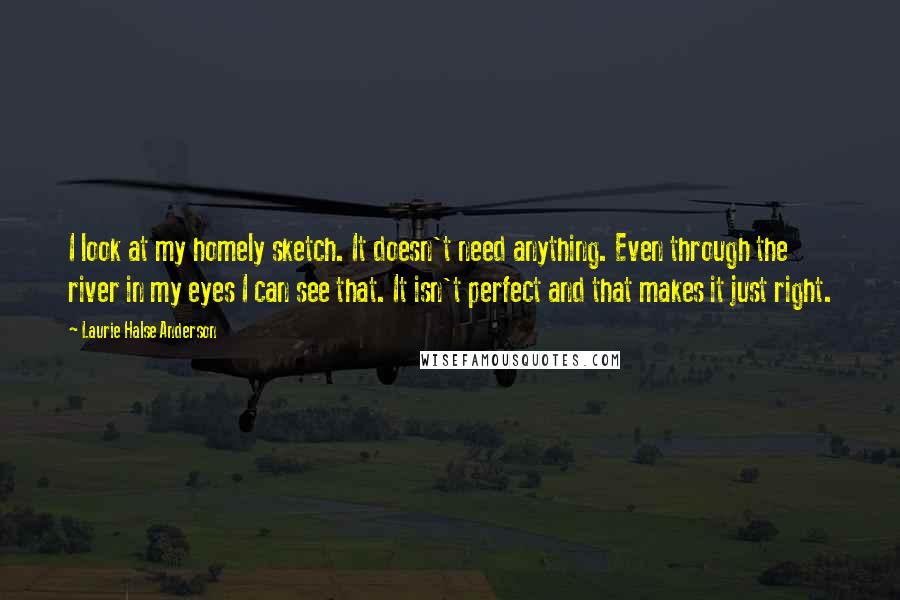 Laurie Halse Anderson Quotes: I look at my homely sketch. It doesn't need anything. Even through the river in my eyes I can see that. It isn't perfect and that makes it just right.