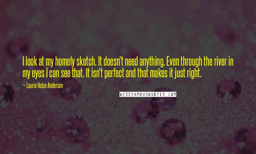 Laurie Halse Anderson Quotes: I look at my homely sketch. It doesn't need anything. Even through the river in my eyes I can see that. It isn't perfect and that makes it just right.