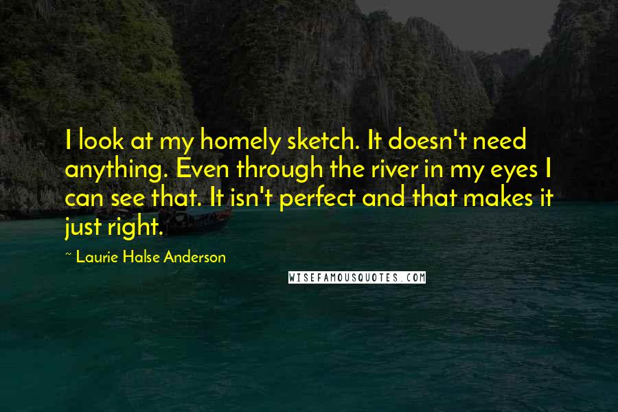 Laurie Halse Anderson Quotes: I look at my homely sketch. It doesn't need anything. Even through the river in my eyes I can see that. It isn't perfect and that makes it just right.