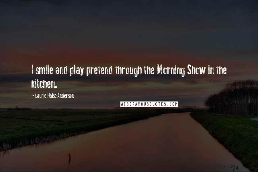 Laurie Halse Anderson Quotes: I smile and play pretend through the Morning Show in the kitchen.