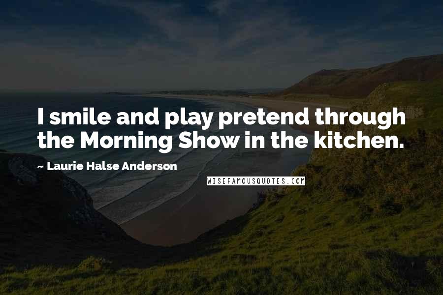 Laurie Halse Anderson Quotes: I smile and play pretend through the Morning Show in the kitchen.