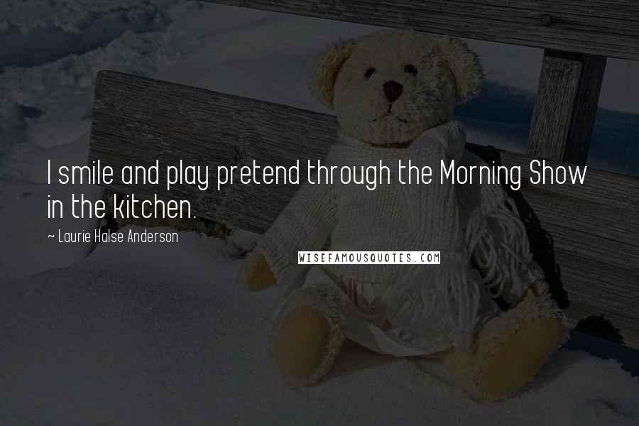 Laurie Halse Anderson Quotes: I smile and play pretend through the Morning Show in the kitchen.