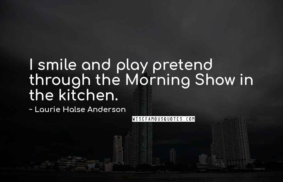 Laurie Halse Anderson Quotes: I smile and play pretend through the Morning Show in the kitchen.