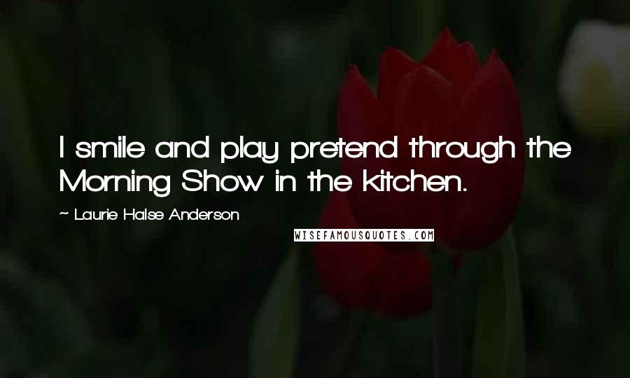 Laurie Halse Anderson Quotes: I smile and play pretend through the Morning Show in the kitchen.