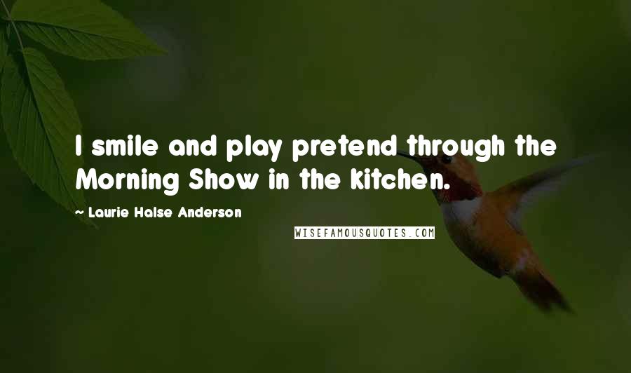 Laurie Halse Anderson Quotes: I smile and play pretend through the Morning Show in the kitchen.