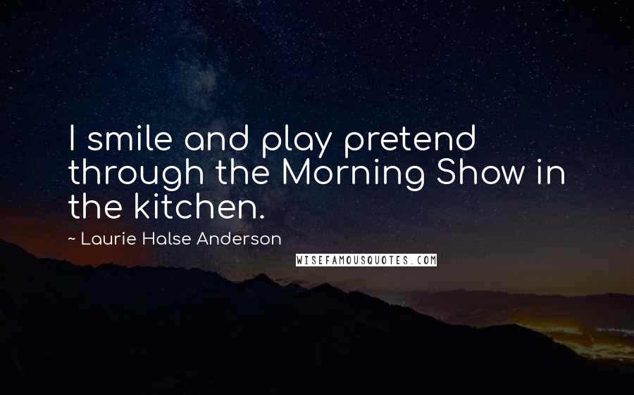 Laurie Halse Anderson Quotes: I smile and play pretend through the Morning Show in the kitchen.