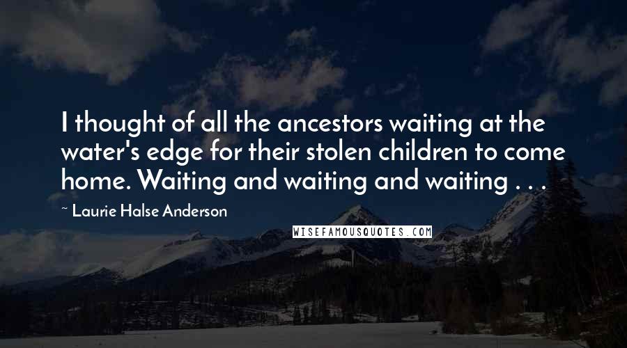 Laurie Halse Anderson Quotes: I thought of all the ancestors waiting at the water's edge for their stolen children to come home. Waiting and waiting and waiting . . .