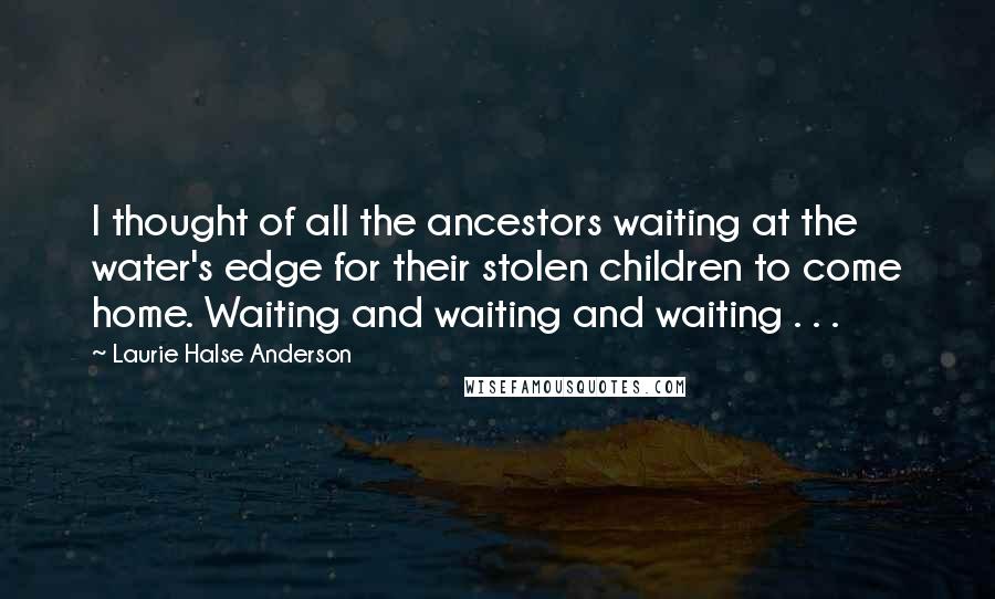 Laurie Halse Anderson Quotes: I thought of all the ancestors waiting at the water's edge for their stolen children to come home. Waiting and waiting and waiting . . .