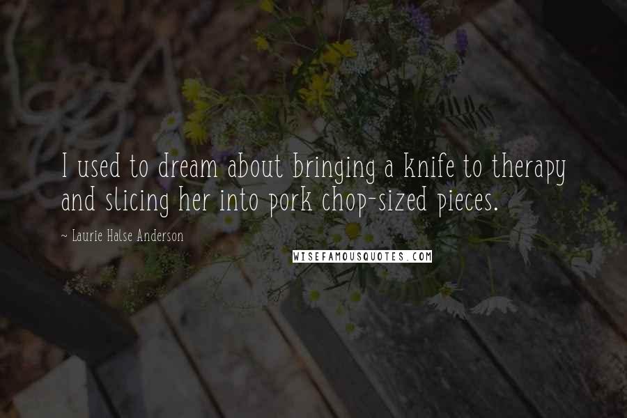 Laurie Halse Anderson Quotes: I used to dream about bringing a knife to therapy and slicing her into pork chop-sized pieces.