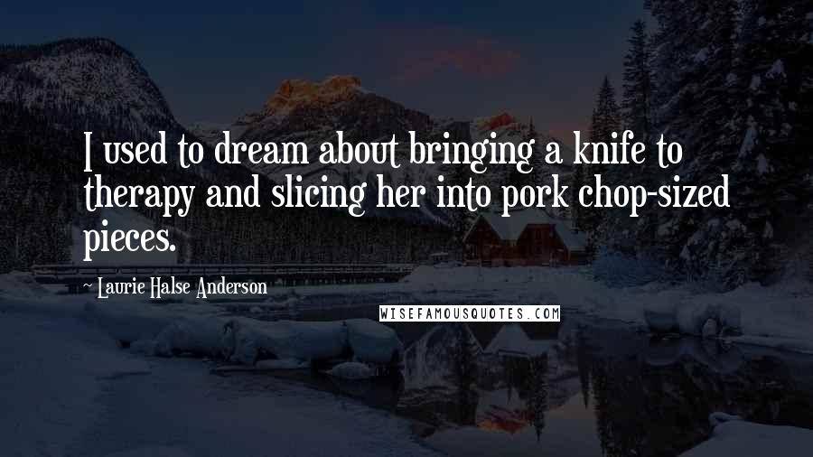 Laurie Halse Anderson Quotes: I used to dream about bringing a knife to therapy and slicing her into pork chop-sized pieces.