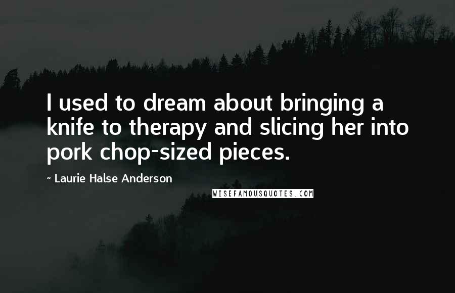 Laurie Halse Anderson Quotes: I used to dream about bringing a knife to therapy and slicing her into pork chop-sized pieces.