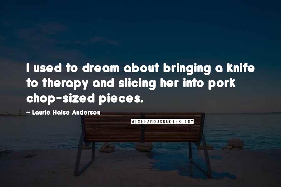 Laurie Halse Anderson Quotes: I used to dream about bringing a knife to therapy and slicing her into pork chop-sized pieces.