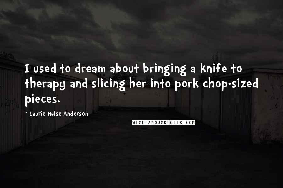 Laurie Halse Anderson Quotes: I used to dream about bringing a knife to therapy and slicing her into pork chop-sized pieces.