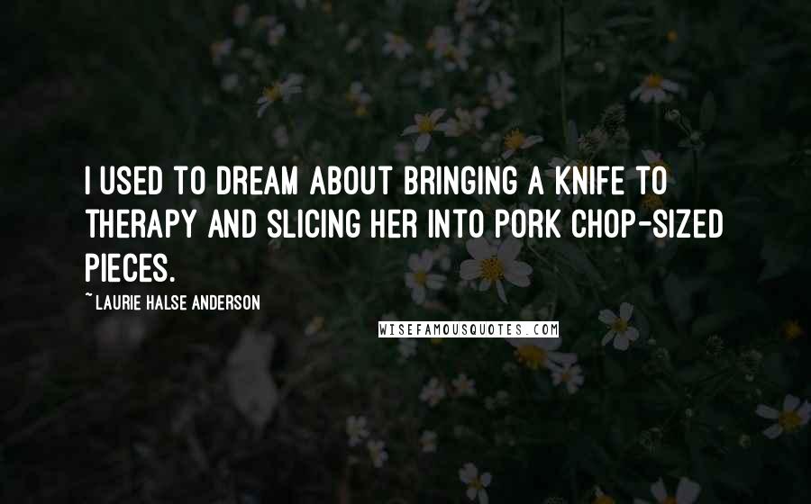 Laurie Halse Anderson Quotes: I used to dream about bringing a knife to therapy and slicing her into pork chop-sized pieces.