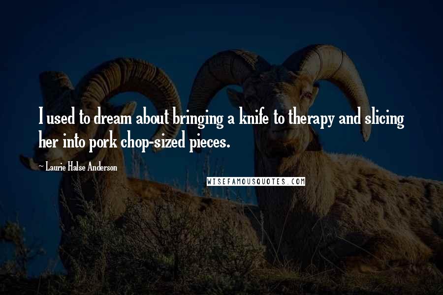 Laurie Halse Anderson Quotes: I used to dream about bringing a knife to therapy and slicing her into pork chop-sized pieces.