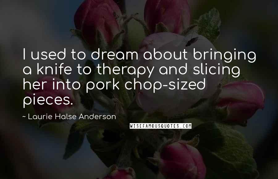 Laurie Halse Anderson Quotes: I used to dream about bringing a knife to therapy and slicing her into pork chop-sized pieces.