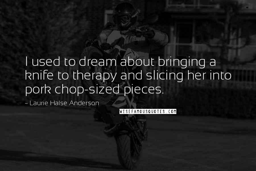 Laurie Halse Anderson Quotes: I used to dream about bringing a knife to therapy and slicing her into pork chop-sized pieces.