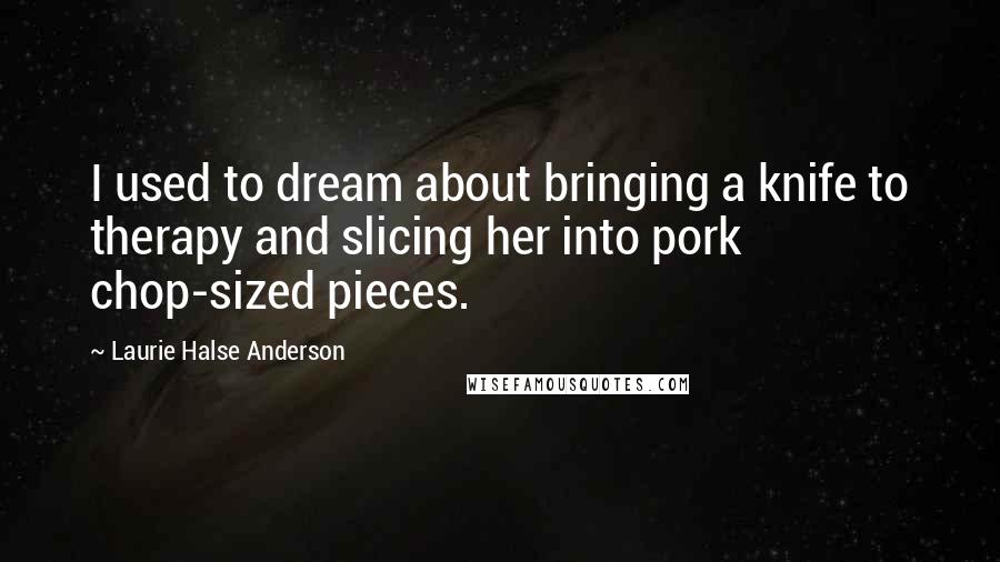 Laurie Halse Anderson Quotes: I used to dream about bringing a knife to therapy and slicing her into pork chop-sized pieces.