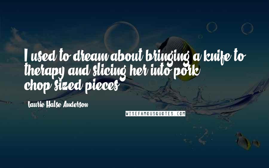 Laurie Halse Anderson Quotes: I used to dream about bringing a knife to therapy and slicing her into pork chop-sized pieces.