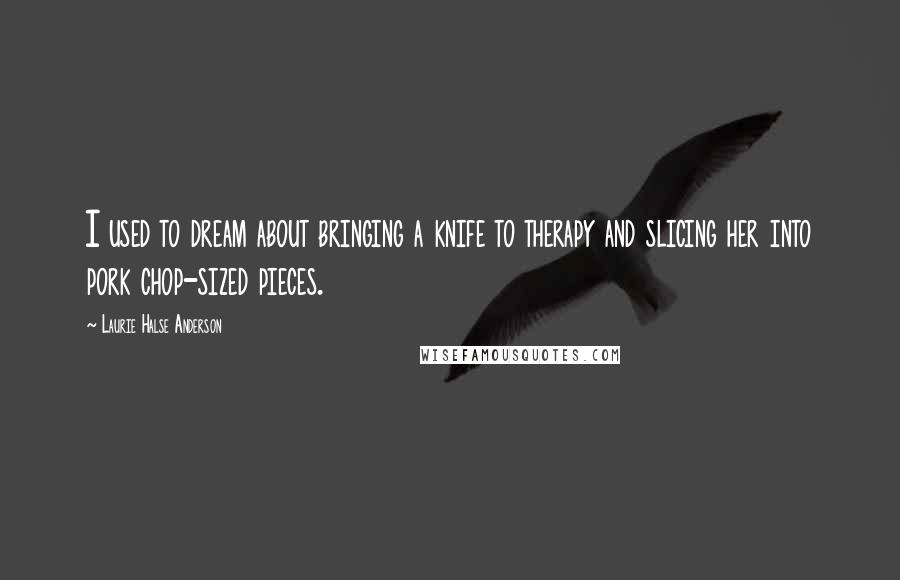 Laurie Halse Anderson Quotes: I used to dream about bringing a knife to therapy and slicing her into pork chop-sized pieces.