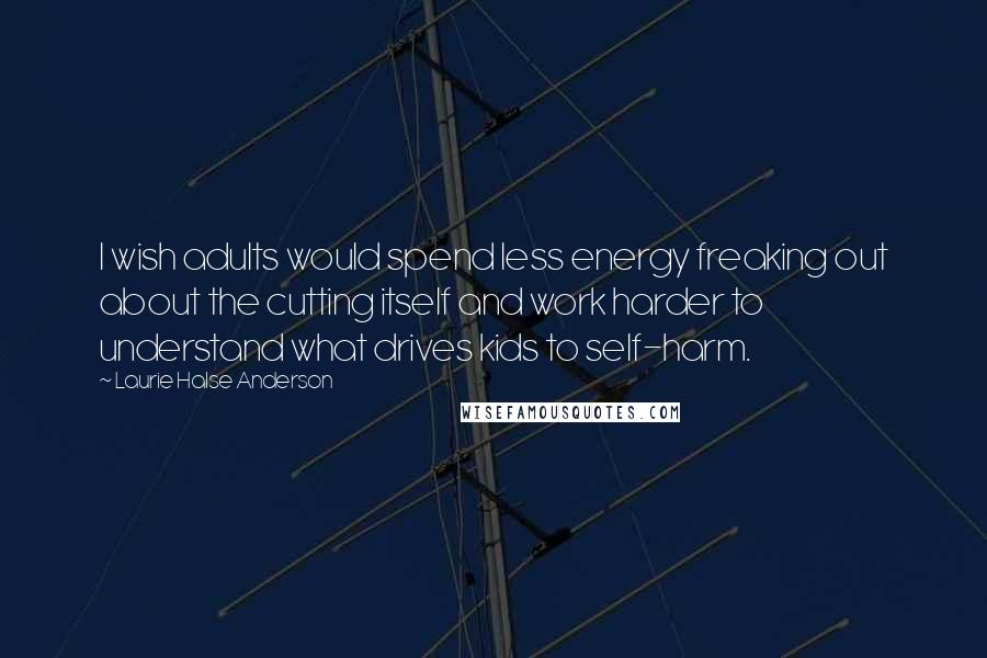 Laurie Halse Anderson Quotes: I wish adults would spend less energy freaking out about the cutting itself and work harder to understand what drives kids to self-harm.