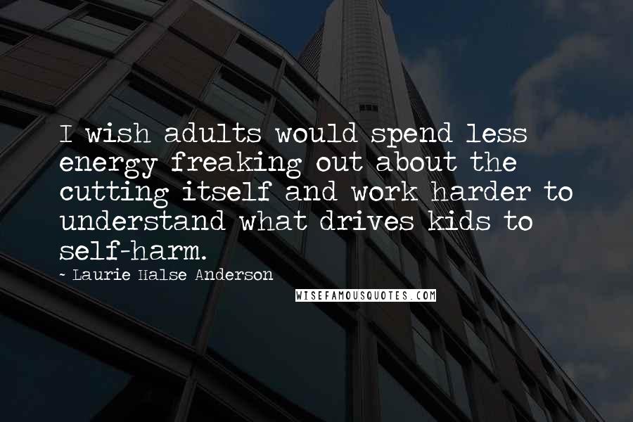 Laurie Halse Anderson Quotes: I wish adults would spend less energy freaking out about the cutting itself and work harder to understand what drives kids to self-harm.