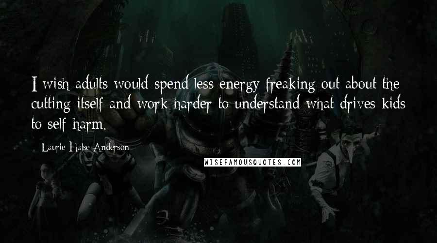 Laurie Halse Anderson Quotes: I wish adults would spend less energy freaking out about the cutting itself and work harder to understand what drives kids to self-harm.