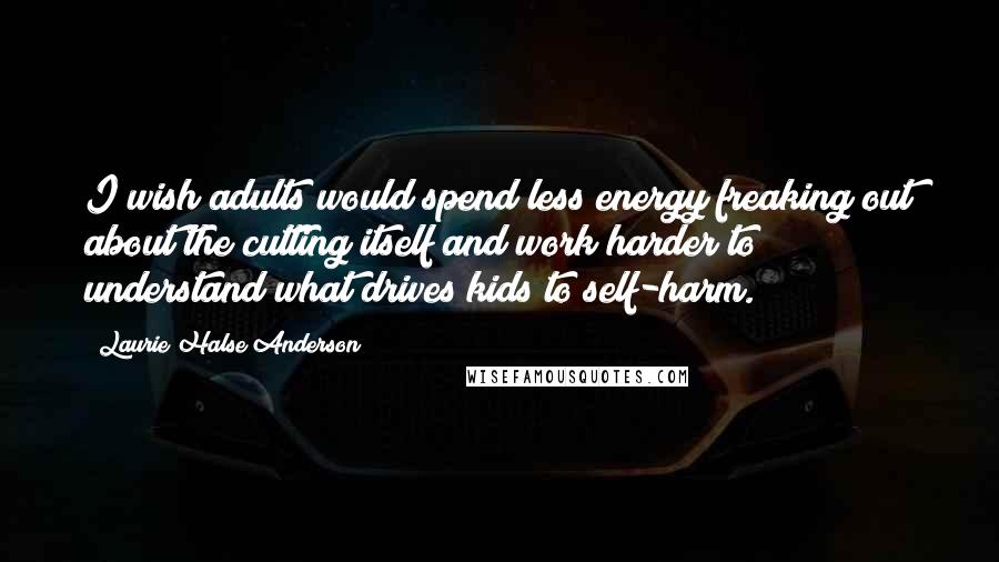 Laurie Halse Anderson Quotes: I wish adults would spend less energy freaking out about the cutting itself and work harder to understand what drives kids to self-harm.