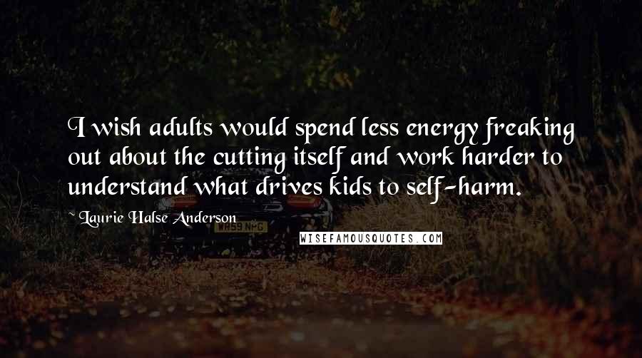 Laurie Halse Anderson Quotes: I wish adults would spend less energy freaking out about the cutting itself and work harder to understand what drives kids to self-harm.