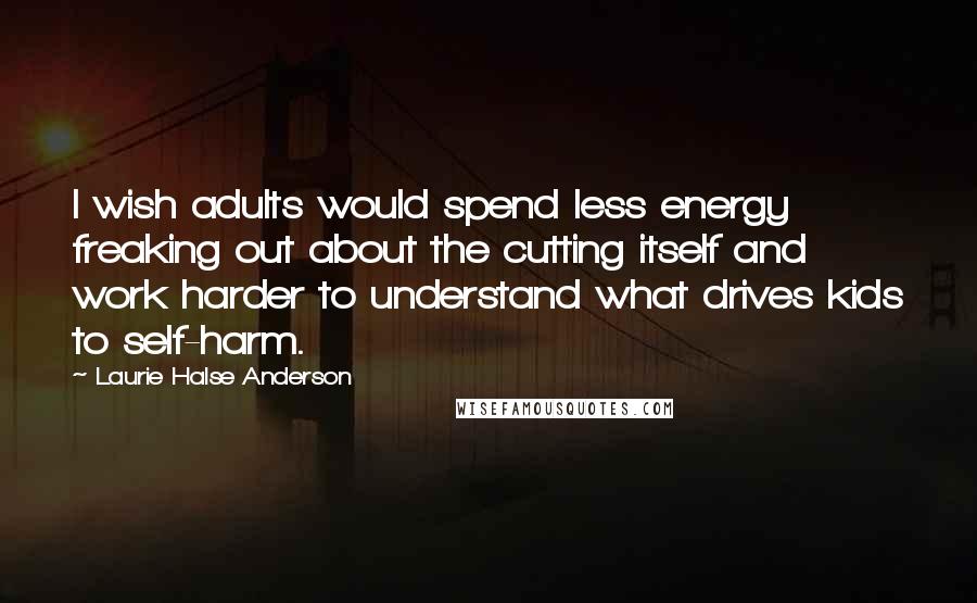 Laurie Halse Anderson Quotes: I wish adults would spend less energy freaking out about the cutting itself and work harder to understand what drives kids to self-harm.