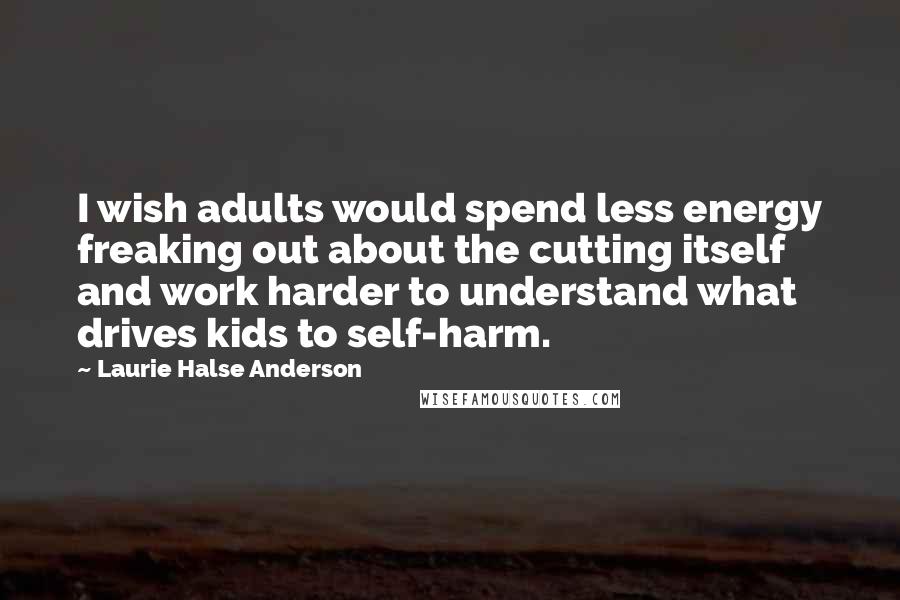 Laurie Halse Anderson Quotes: I wish adults would spend less energy freaking out about the cutting itself and work harder to understand what drives kids to self-harm.