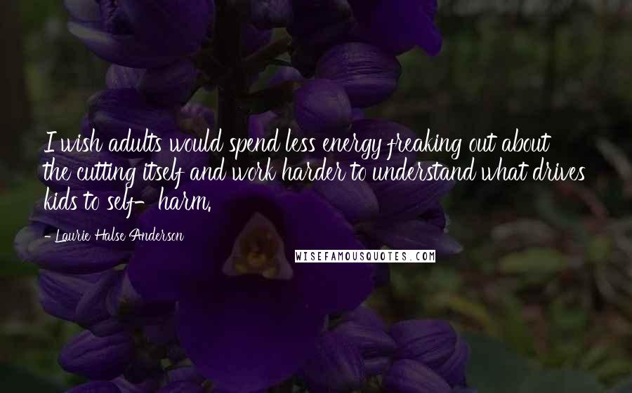 Laurie Halse Anderson Quotes: I wish adults would spend less energy freaking out about the cutting itself and work harder to understand what drives kids to self-harm.