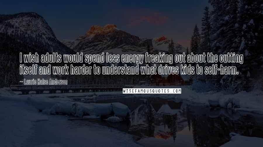 Laurie Halse Anderson Quotes: I wish adults would spend less energy freaking out about the cutting itself and work harder to understand what drives kids to self-harm.