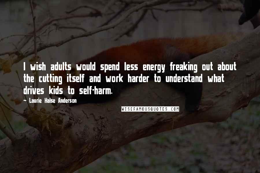 Laurie Halse Anderson Quotes: I wish adults would spend less energy freaking out about the cutting itself and work harder to understand what drives kids to self-harm.