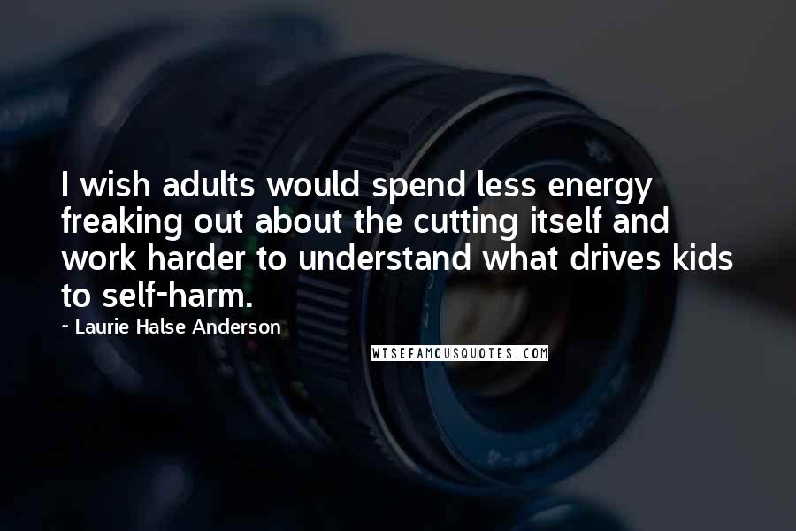 Laurie Halse Anderson Quotes: I wish adults would spend less energy freaking out about the cutting itself and work harder to understand what drives kids to self-harm.